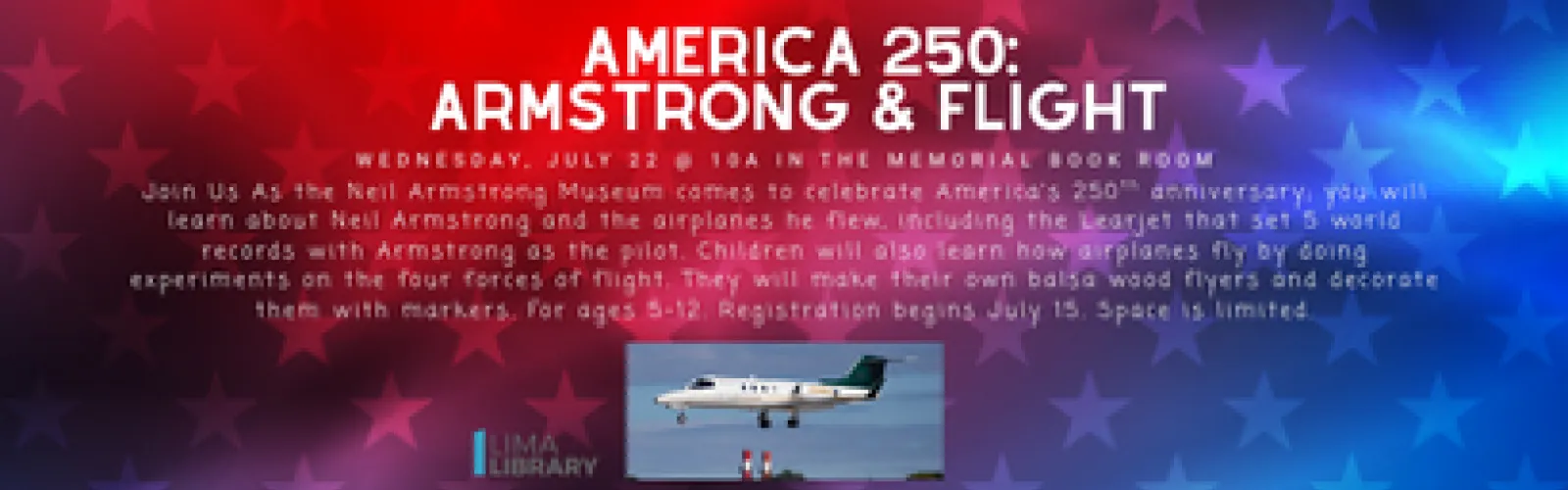 Wednesday, July 22 @ 10a in the Memorial Book Room. Join us as the Neil Armstrong Museum comes to celebrate America’s 250th anniversary; you will learn about Neil Armstrong and the airplanes he flew, including the Learjet that set 5 world records with Armstrong as the pilot. Children will also learn how airplanes fly by doing experiments on the four forces of flight. They will make their own balsa wood flyers and decorate them with markers. For ages 5-12. Registration begins July 15. Space is limited.