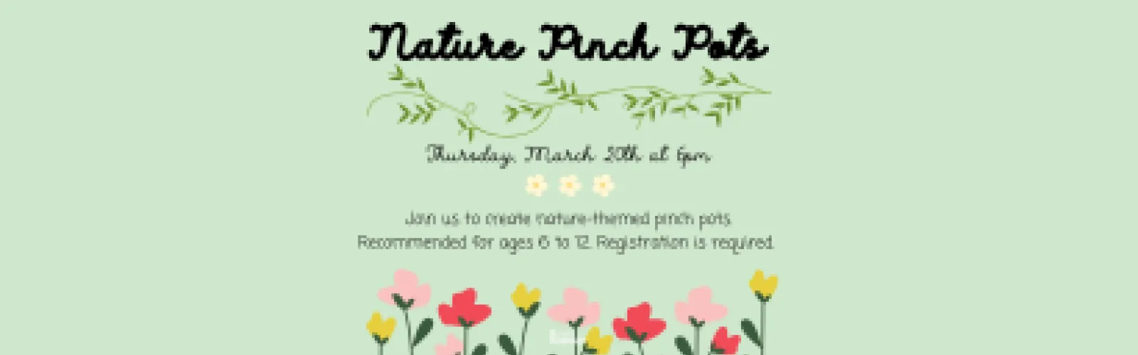 Nature Pinch Pots. Join us to create nature-themed pinch pots. Recommended for ages 6 to 12. Registration is required. Thursday, March 20th at 6pm.
