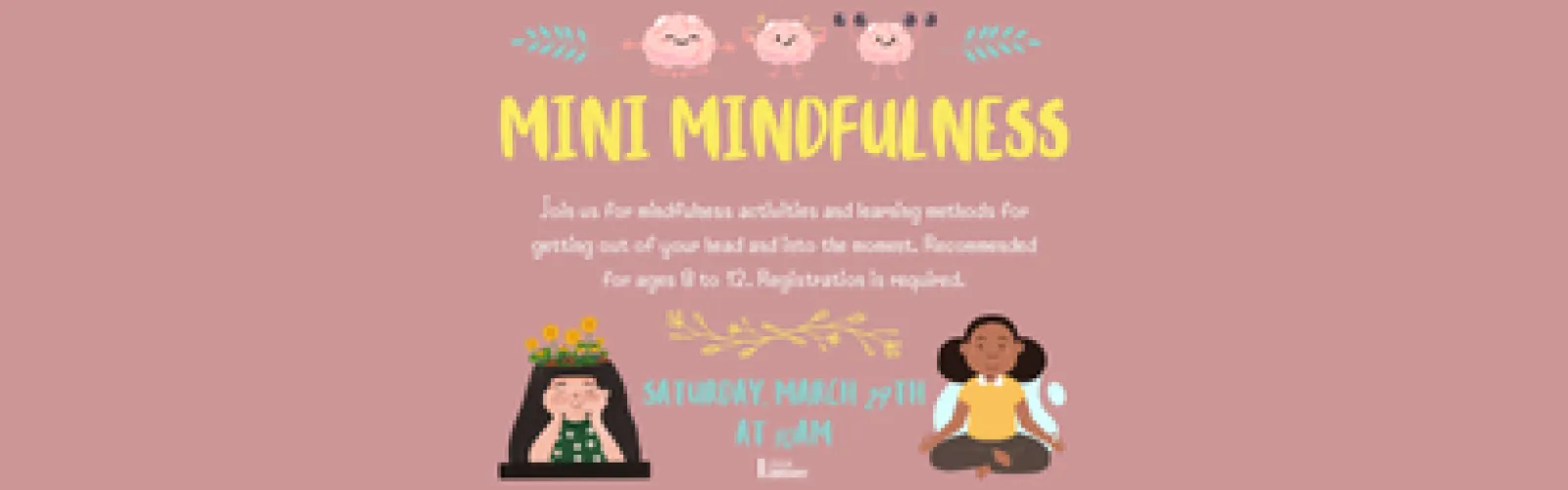 Mini Mindfulness. Join us for mindfulness activities and learning methods for getting out of your head and into the moment. Recommended for ages 8 to 12. Registration is required. Saturday, March 29th at 10am.